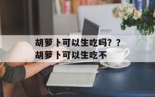 胡萝卜可以生吃吗？？胡萝卜可以生吃不