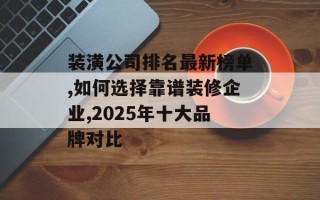 装潢公司排名最新榜单,如何选择靠谱装修企业,2025年十大品牌对比