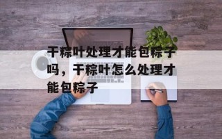 干粽叶处理才能包粽子吗，干粽叶怎么处理才能包粽子