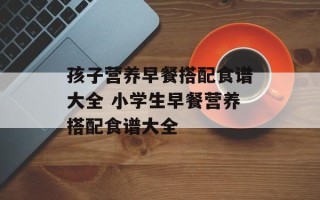 孩子营养早餐搭配食谱大全 小学生早餐营养搭配食谱大全