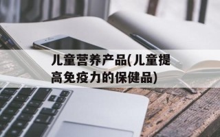 儿童营养产品(儿童提高免疫力的保健品)