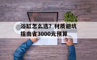 浴缸怎么选？材质避坑指南省3000元预算