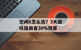 空间6怎么选？3大避坑指南省30%预算