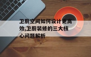 卫厨空间如何设计更高效,卫厨装修的三大核心问题解析