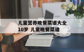 儿童营养晚餐菜谱大全10岁 儿童晚餐菜谱