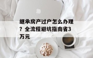 继承房产过户怎么办理？全流程避坑指南省3万元