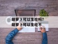 胡萝卜可以生吃吗？ 胡萝卜可以生吃不