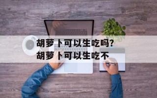 胡萝卜可以生吃吗？ 胡萝卜可以生吃不