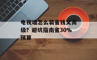 电视墙怎么装省钱又高级？避坑指南省30%预算