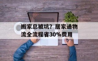 搬家总被坑？居家通物流全流程省30%费用