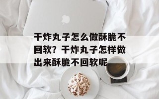 干炸丸子怎么做酥脆不回软？干炸丸子怎样做出来酥脆不回软呢
