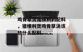 鸡骨草煲猪横利的配料，猪横利煲鸡骨草汤该放什么配料