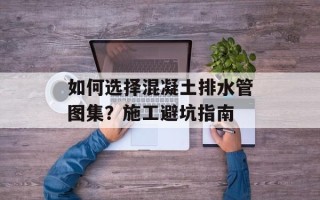 如何选择混凝土排水管图集？施工避坑指南