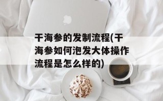 干海参的发制流程(干海参如何泡发大体操作流程是怎么样的)