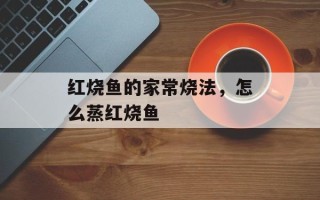 红烧鱼的家常烧法，怎么蒸红烧鱼