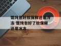 馄饨包好放保鲜还是冷冻 馄饨包好了放保鲜还是冰冻