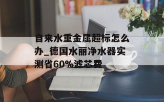 自来水重金属超标怎么办_德国水丽净水器实测省60%滤芯费