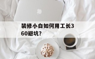装修小白如何用工长360避坑？