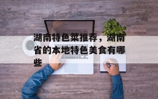 湖南特色菜推荐，湖南省的本地特色美食有哪些