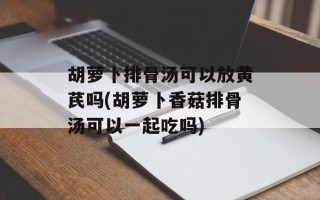 胡萝卜排骨汤可以放黄芪吗(胡萝卜香菇排骨汤可以一起吃吗)