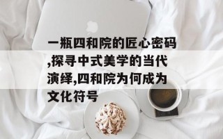 一瓶四和院的匠心密码,探寻中式美学的当代演绎,四和院为何成为文化符号