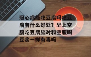 冠心病能吃豆腐吗吃豆腐有什么好处？早上空腹吃豆腐脑对和空腹喝豆浆一样有毒吗