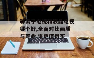 等离子电视和液晶电视哪个好,全面对比画质与寿命,谁更值得买
