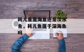 耗儿鱼是海鱼还是淡水鱼，耗儿鱼属于深海鱼吗