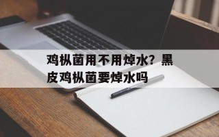 鸡枞菌用不用焯水？黑皮鸡枞菌要焯水吗