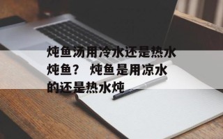 炖鱼汤用冷水还是热水炖鱼？ 炖鱼是用凉水的还是热水炖