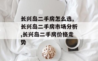 长兴岛二手房怎么选,长兴岛二手房市场分析,长兴岛二手房价格走势