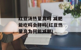 红豆汤热量高吗 减肥能吃吗会胖吗(红豆热量高为何能减肥)