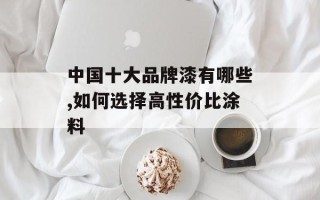 中国十大品牌漆有哪些,如何选择高性价比涂料