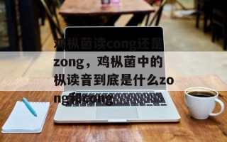 鸡枞菌读cong还是zong，鸡枞菌中的枞读音到底是什么zong和cong