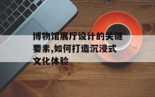 博物馆展厅设计的关键要素,如何打造沉浸式文化体验