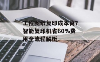 工程图纸复印成本高？智能复印机省60%费用全流程解析