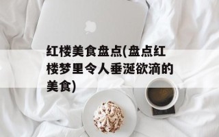 红楼美食盘点(盘点红楼梦里令人垂涎欲滴的美食)