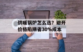 供暖锅炉怎么选？避开价格陷阱省30%成本