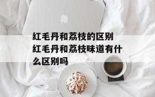 红毛丹和荔枝的区别 红毛丹和荔枝味道有什么区别吗