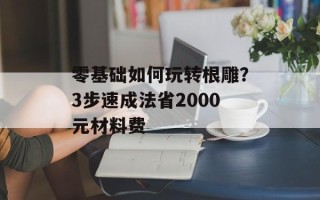 零基础如何玩转根雕？3步速成法省2000元材料费