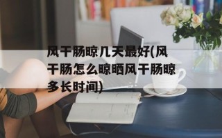 风干肠晾几天最好(风干肠怎么晾晒风干肠晾多长时间)