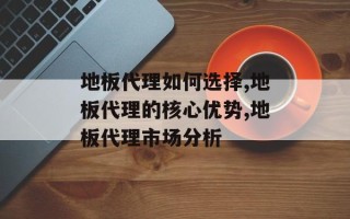 地板代理如何选择,地板代理的核心优势,地板代理市场分析