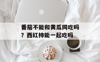 番茄不能和黄瓜同吃吗？西红柿能一起吃吗