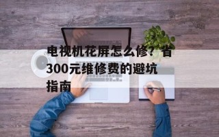 电视机花屏怎么修？省300元维修费的避坑指南