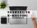 干木耳要泡多久(干木耳一般泡几个小时)