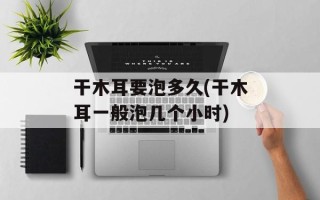 干木耳要泡多久(干木耳一般泡几个小时)