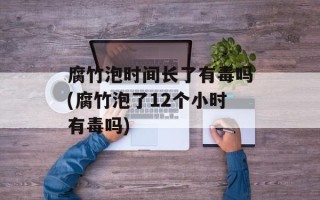 腐竹泡时间长了有毒吗(腐竹泡了12个小时有毒吗)
