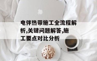 电伴热带施工全流程解析,关键问题解答,施工要点对比分析