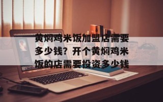 黄焖鸡米饭加盟店需要多少钱？开个黄焖鸡米饭的店需要投资多少钱