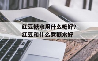 红豆糖水用什么糖好？红豆和什么煮糖水好